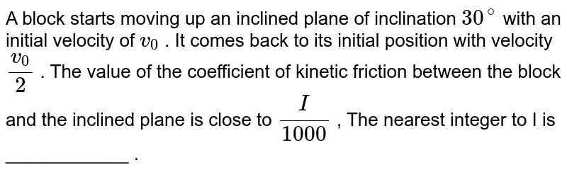 A block starts moving up an inclined plane of inclination `30^@` with an initial velocity of `v_0` . It comes back to its initial position with velocity `(v_0)/(2)` . The value of the coefficient of kinetic friction between the block and the inclined plane is close to `I/(1000)` , The nearest integer to I is  ____________ .