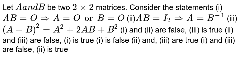 Let Aa n dB be two 2xx2 matrices. Consider the statements (i) A B=O => A=O or B=O (ii)A B=I_2 => A=B^(-1) (iii) (A+B)^2=A^2+2A B+B^2 (i) and (ii) are false, (iii) is true (ii) and (iii) are false, (i) is true (i) is false (ii) and, (iii) are true (i) and (iii) are false, (ii) is true