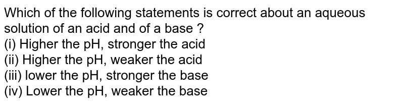 Which of the following statements is correct about an aqueous solution of an acid and of a base ? (i) Higher the pH, stronger the acid (ii) Higher the pH, weaker the acid (iii) lower the pH, stronger the base (iv) Lower the pH, weaker the base