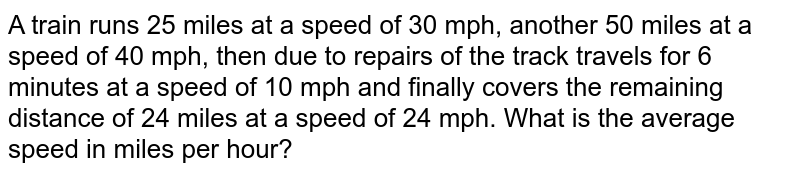 A train runs 25 miles at a speed of 30 mph, another 50 miles at a speed of 40 mph, then due to repairs of the track travels for 6 minutes at a speed of 10 mph and finally covers the remaining distance of 24 miles at a speed of 24 mph. What is the average speed in miles per hour?