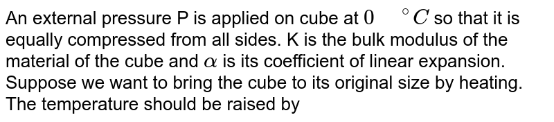 An external pressure P is applied on cube at 0" "^(@)C so that it is equally compressed from all sides. K is the bulk modulus of the material of the cube and alpha is its coefficient of linear expansion. Suppose we want to bring the cube to its original size by heating. The temperature should be raised by