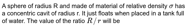 A sphere of radius R and made of material of relative density `sigma`  has a concentric cavit of radius r. It just floats when placed in a tank full of water. The value of the ratio `R//r` will be 