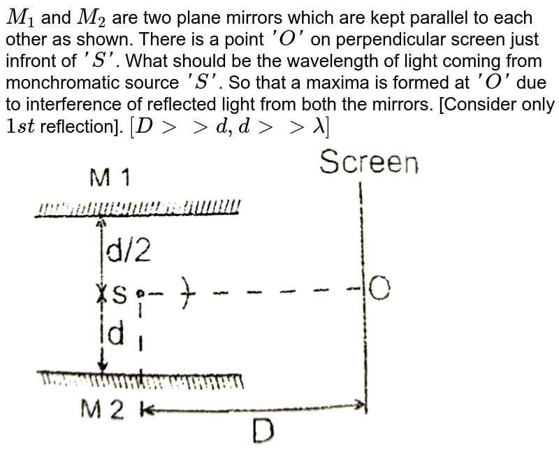 `M_(1)` and `M_(2)` are two plane mirrors which are kept parallel to each other as shown. There is a point `'O'` on perpendicular screen just infront of `'S'`. What should be the wavelength of light coming from monchromatic source `'S'`. So that a maxima is formed at `'O'` due to interference of reflected light from both the mirrors. [Consider only `1st` reflection]. `[D gt gt d, d gt gt lambda]` <br> <img src="https://d10lpgp6xz60nq.cloudfront.net/physics_images/RES_OPT_PHY_XII_C02_E01_033_Q01.png" width="80%">