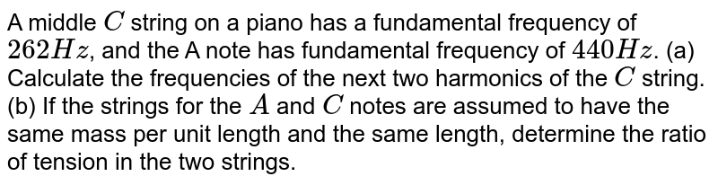 A middle `C` string on a piano has a fundamental frequency of `262 Hz`, and the A note has fundamental frequency of `440 Hz`. (a) Calculate the frequencies of the next two harmonics of the `C` string. (b) If the strings for the `A` and `C` notes are assumed to have the same mass per unit length and the same length, determine the ratio of tension in the two strings. 