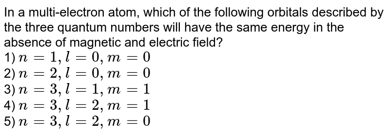 In a multi-electron atom, which of the following orbitals described by the three quantum numbers will have the same energy in the absence of magnetic and electric field? 1) n=1, l=0, m=0 2) n=2, l=0, m=0 3) n=3, l=1, m=1 4) n=3, l=2, m=1 5) n=3, l=2, m=0