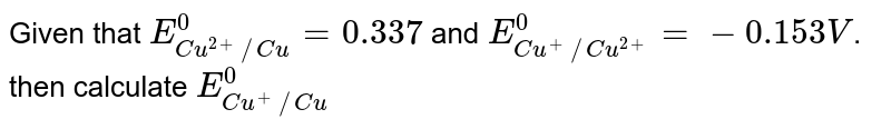 Given that `E_(Cu^(2+)//Cu)^(0)=0.337` and `E_(Cu^(+)//Cu^(2+))^(0)=-0.153V`. then calculate `E_(Cu^(+)//Cu)^(0)`