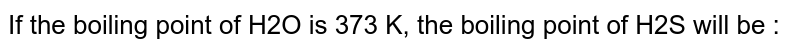 If the boiling point of H2O is 373 K, the boiling point of H2S will be :