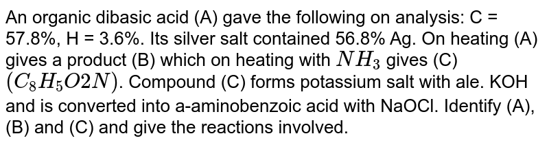 An organic dibasic acid (A) gave the following on analysis: C = 57.8%, H = 3.6%. Its silver salt contained 56.8% Ag. On heating (A) gives a product (B) which on heating with `NH_(3)` gives (C) `(C_(8)H_(5)O2N)`. Compound (C) forms potassium salt with ale. KOH and is converted into a-aminobenzoic acid with NaOCl. Identify (A), (B) and (C) and give the reactions involved. 