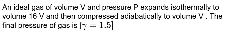 An ideal gas of volume V and pressure P expands isothermally to volume 16 V and then compressed adiabatically to volume V . The final pressure of gas is [ gamma = 1.5]