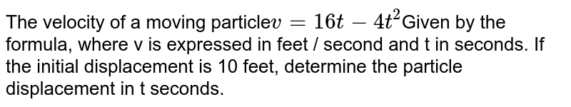The velocity of a moving particle v=16t - 4t^2 Given by the formula, where v is expressed in feet / second and t in seconds. If the initial displacement is 10 feet, determine the particle displacement in t seconds.