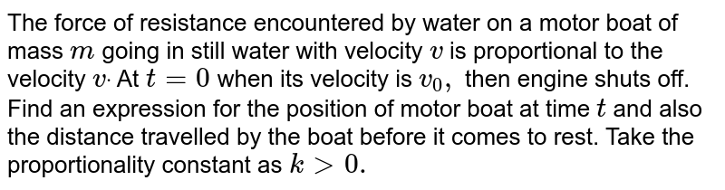 The force of resistance encountered by water on a
  motor boat of mass `m`
going in
  still water with velocity `v`
is
  proportional to the velocity `vdot`
At `t=0`
when its
  velocity is `v_0,`
then engine
  shuts off. Find an expression for the position of motor boat at time `t`
and also
  the distance travelled by the boat before it comes to rest. Take the
  proportionality constant as `k > 0.`