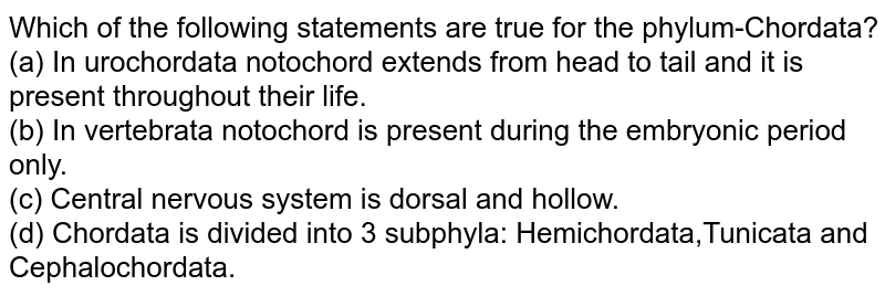 Which of the following statements are true for the phylum-Chordata? (a) In urochordata notochord extends from head to tail and it is present throughout their life. (b) In vertebrata notochord is present during the embryonic period only. (c) Central nervous system is dorsal and hollow. (d) Chordata is divided into 3 subphyla: Hemichordata,Tunicata and Cephalochordata.