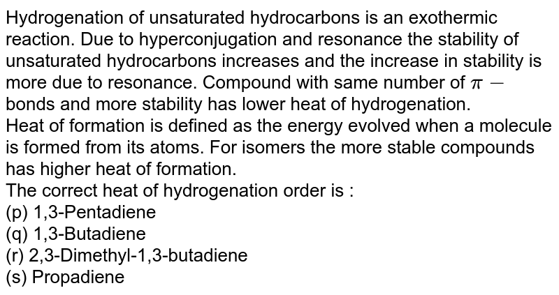 Hydrogenation of unsaturated hydrocarbons is an exothermic reaction. Due to hyperconjugation and resonance the stability of unsaturated hydrocarbons increases and the increase in stability is more due to resonance. Compound with same number of `pi-`bonds and more stability has lower heat of hydrogenation. <br> Heat of formation is defined as the energy evolved when a molecule is formed from its atoms. For isomers the more stable compounds has higher heat of formation. <br> The correct heat of hydrogenation order is : <br> (p) 1,3-Pentadiene <br> (q) 1,3-Butadiene <br> (r) 2,3-Dimethyl-1,3-butadiene <br> (s) Propadiene