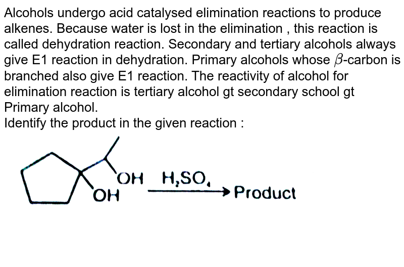 Alcohols undergo acid catalysed elimination reactions to produce alkenes. Because water is lost in the elimination , this reaction is called dehydration reaction. Secondary and tertiary alcohols always give E1 reaction in dehydration. Primary alcohols whose beta -carbon is branched also give E1 reaction. The reactivity of alcohol for elimination reaction is tertiary alcohol gt secondary school gt Primary alcohol. Identify the product in the given reaction :