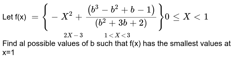 Let f(x) `underset( 2X -3 "         "1 lt X lt 3)(={ -X^(2) +((b^(3) -b^(2) +b-1))/((b^(2) +3b+2))}} 0le X lt1` <br> Find  al possible  values of  b such  that f(x)  has the  smallest values at x=1