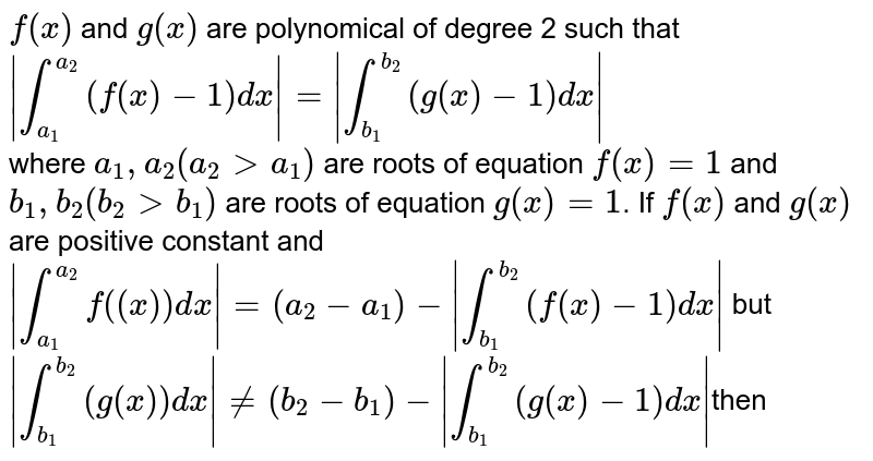 `f(x)` and `g(x)`   are polynomical  of degree 2 such that `|int_(a_(1))^(a_(2))(f(x) - 1)dx|=|int_(b_(1))^(b_(2))(g(x)-1)dx|` <br> where `a_(1), a_(2)(a_(2) gt a_(1))` are roots  of equation `f(x) = 1` and `b_(1), b_(2)(b_(2) gt b_(1))` are roots of equation `g(x) = 1`. If `f"(x)` and `g"(x)` are positive constant and <br> `|int_(a_(1))^(a_(2))f((x))dx|=(a_(2)-a_(1))-|int_(b_(1))^(b_(2))(f(x)-1)dx|` but `|int_(b_(1))^(b_(2))(g(x))dx|ne(b_(2) -  b_(1))-|int_(b_(1))^(b_(2))(g(x)-1)dx|`then