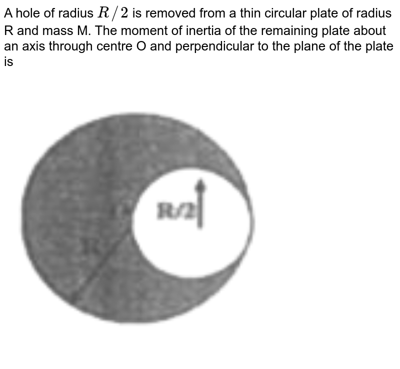 A hole of radius `R//2` is removed from a thin circular plate of radius R and mass M. The moment of inertia of the remaining plate about an axis through centre O and perpendicular to the plane of the plate is  <br> <img src="https://d10lpgp6xz60nq.cloudfront.net/physics_images/RNK_SM_FIITJEE_PHY_P1_E01_038_Q01.png" width="80%">
