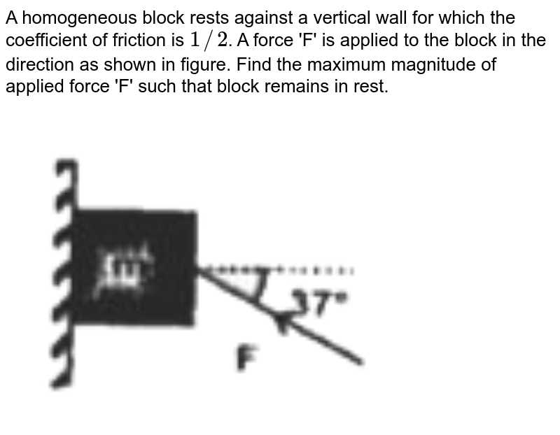 A homogeneous block rests against a vertical wall for which the coefficient of friction is `1//2`. A force 'F' is applied to the block in the direction as shown in figure. Find the maximum magnitude of applied force 'F' such that block remains in rest. <br> <img src="https://d10lpgp6xz60nq.cloudfront.net/physics_images/RNK_SM_FIITJEE_PHY_P1_E01_115_Q01.png" width="80%">