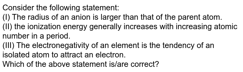Consider the following statement: (I) The radius of an anion is larger than that of the parent atom. (II) the ionization energy generally increases with increasing atomic number in a period. (III) The electronegativity of an element is the tendency of an isolated atom to attract an electron. Which of the above statement is/are correct?