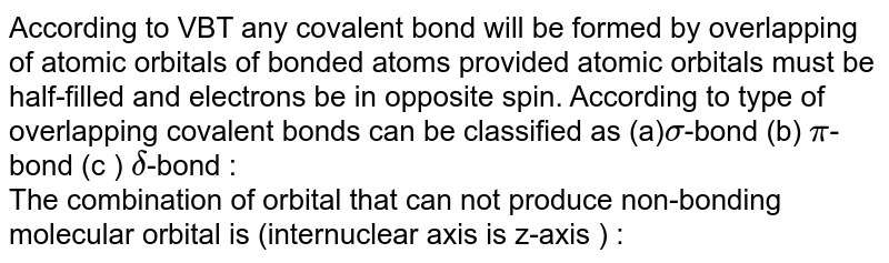 According to VBT any covalent bond will be formed by overlapping of atomic orbitals of bonded atoms provided atomic orbitals must be half-filled and electrons be in opposite spin. According to type of overlapping covalent bonds can be classified as (a) sigma -bond (b) pi -bond (c ) delta -bond : The combination of orbital that can not produce non-bonding molecular orbital is (internuclear axis is z-axis ) :