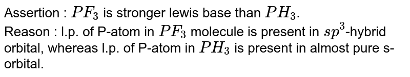 Assertion : `PF_(3)` is stronger lewis base than `PH_(3)`. <br> Reason : l.p. of P-atom in `PF_(3)` molecule is present in `sp^(3)`-hybrid orbital, whereas l.p. of P-atom in `PH_(3)` is present in almost pure s-orbital.