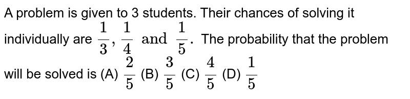 A problem is given to 3 students.Their chances of solving it individually are (1)/(3),(1)/(4) and (1)/(5). The probability that the problem will be solved is (A) (2)/(5) (B) (3)/(5) (C) (4)/(5) (D) (1)/(5)