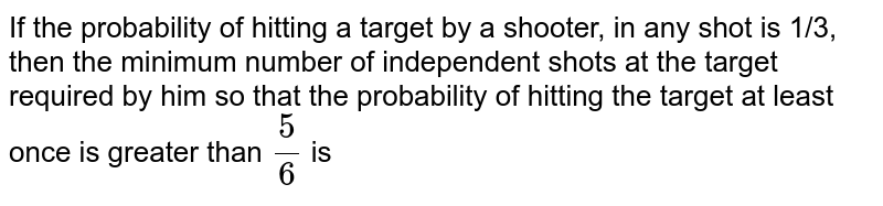 If the probability of hitting a target by a shooter, in any shot is 1/3, then the minimum number of independent shots at the target required by him so that the probability of hitting the target at least once is greater than `(5)/(6)` is 