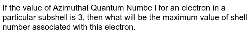 If the value of Azimuthal Quantum Numbe l for an electron in a particular subshell is 3, then what will be the maximum value of shell number associated with this electron.