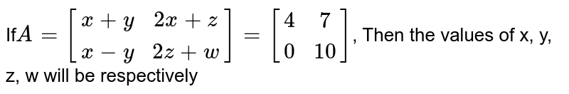 If A = [(x+y,2x+z),(x-y,2z+w)] = [(4,7),(0,10)] , Then the values of x, y, z, w will be respectively