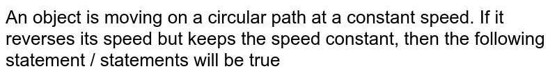 An object is moving on a circular path at a constant speed. If it reverses its speed but keeps the speed constant, then the following statement / statements will be true