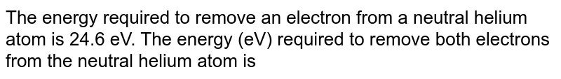The energy required to remove an electron from a neutral helium atom is 24.6 eV. The energy (eV) required to remove both electrons from the neutral helium atom is