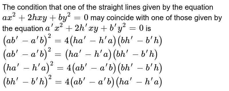 The condition that one of the straight lines given by the equation `a x^2+2h x y+b y^2=0`
may coincide with one of those given by the equation `a^(prime)x^2+2h^(prime)x y+b^(prime)y^2=0`
is
 `(a b^(prime)-a^(prime)b)^2=4(h a^(prime)-h^(prime)a)(b h^(prime)-b^(prime)h)`

 `(a b^(prime)-a^(prime)b)^2=(h a^(prime)-h^(prime)a)(b h^(prime)-b^(prime)h)`

 `(h a^(prime)-h^(prime)a)^2=4(a b^(prime)-a^(prime)b)(b h^(prime)-b^(prime)h)`

 `(b h^(prime)-b^(prime)h)^2=4(a b^(prime)-a^(prime)b)(h a^(prime)-h^(prime)a)`