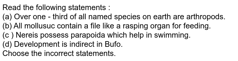 Read the following statements : (a) Over one - third of all named species on earth are arthropods. (b) All mollusuc contain a file like a rasping organ for feeding. (c ) Nereis possess parapoida which help in swimming. (d) Development is indirect in Bufo. Choose the incorrect statements.