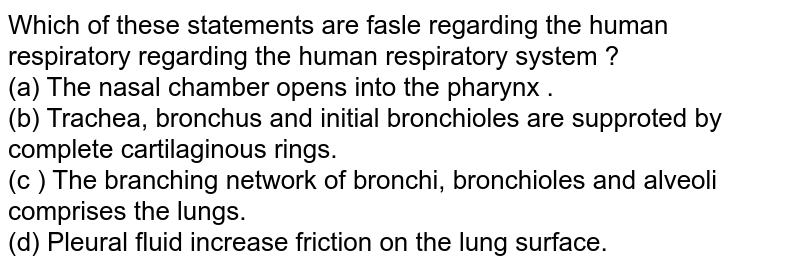 Which of these statements are fasle regarding the human respiratory regarding the human respiratory system ? (a) The nasal chamber opens into the pharynx . (b) Trachea, bronchus and initial bronchioles are supproted by complete cartilaginous rings. (c ) The branching network of bronchi, bronchioles and alveoli comprises the lungs. (d) Pleural fluid increase friction on the lung surface.
