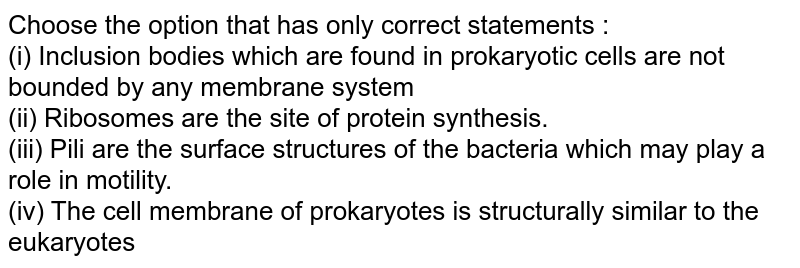 Choose the option that has only correct statements : (i) Inclusion bodies which are found in prokaryotic cells are not bounded by any membrane system (ii) Ribosomes are the site of protein synthesis. (iii) Pili are the surface structures of the bacteria which may play a role in motility. (iv) The cell membrane of prokaryotes is structurally similar to the eukaryotes