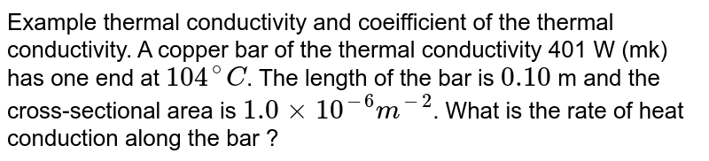 Example thermal conductivity and coeifficient of the thermal conductivity. A copper bar of the thermal conductivity 401 W (mk) has one end at `104^(@)C`. The length of the bar is `0.10` m and the cross-sectional area is `1.0xx10^(-6) m ^(-2)`. What is the rate of heat conduction along the bar ? 