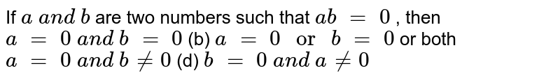 If a\ a n d\ b are two numbers such that a b\ =\ 0 , then (a) a\ =\ 0\ a n d\ b\ =\ 0 (b) a\ =\ 0\ or\ b\ =\ 0 (c) a\ =\ 0\ a n d\ b!=0 (d) b\ =\ 0\ a n d\ a!=0