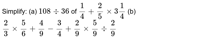 Simplify: (a) 108-:36 of (1)/(4)+(2)/(5)xx3(1)/(4) (b) (2)/(3)xx(5)/(6)+(4)/(9)-(3)/(4)+(2)/(9)xx(5)/(9)-:(2)/(9)
