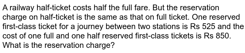 A railway
  half-ticket costs half the full fare. But the reservation charge on
  half-ticket is the same as that on full ticket. One reserved first-class
  ticket for a journey between two stations is Rs 525 and the cost of one full
  and one half reserved first-class tickets is Rs 850. What is the reservation
  charge?