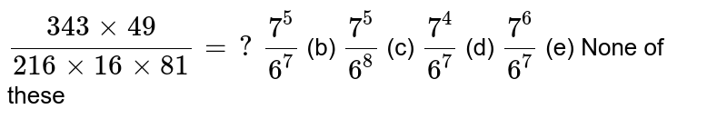 (343xx49)/(216xx16xx81)=?(7^(5))/(6^(7))(b)(7^(5))/(6^(8))(c)(7^(4))/(6^(7)) (d) (7^(6))/(6^(7))(e) None of these