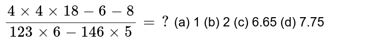 (4+4×18−6−8)/(123×6−146×5)=? (a) 1 (b) 2 (c) 6.65 (d) 7.75