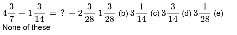 4(3)/(7)-1(3)/(14)=?+2(3)/(28)1(3)/(28)(b)3(1)/(14) (c) 3(3)/(14) (d) 3(1)/(28) (e) None of these