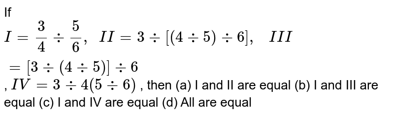If I=3/4+5/6, I I=3-:[(4-:5)-:6], I I I=[3-:(4-:5)]-:6 , I V=3-:4-:(5-:6) , then (a) I and II are equal (b) I and III are equal (c) I and IV are equal (d) All are equal