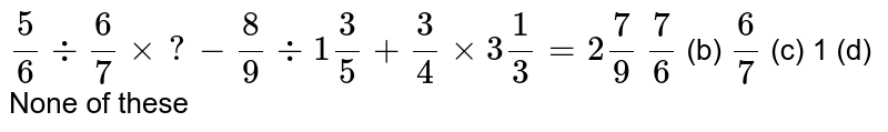 `5/6-:6/7xx?-8/9-:1 3/5+3/4xx3 1/3=2 7/9`

`7/6`
(b) `6/7`
(c) 1 (d) None of these