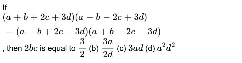 If (a+b+2c+3d)(a-b-2c+3d)=(a-b+2c-3d)(a+b-2c-3d) , then 2b c is equal to 3/2 (b) (3a)/(2d) (c) 3a d (d) a^2d^2