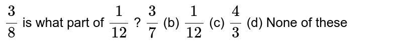 `3/8`
is what
  part of `1/(12)`
?
`3/7`
(b) `1/(12)`
(c) `4/3`
(d) None of
  these