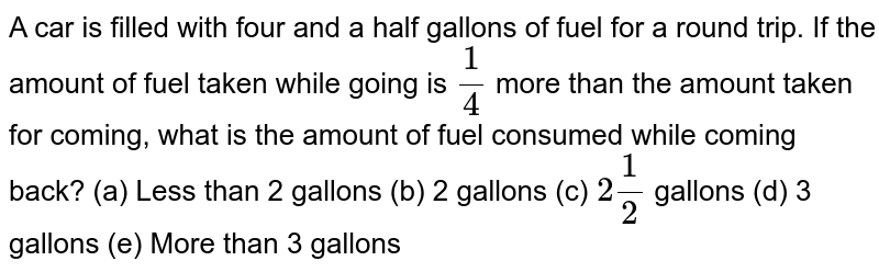 A car is filled with four and a half gallons of fuel for a round trip.If the amount of fuel taken while going is (1)/(4) more than the amount taken for coming,what is the amount of fuel consumed while coming back? (a) Less than 2 gallons (b) 2 gallons (c) 2(1)/(2) gallons (d) 3 gallons ( e) More than 3gallons