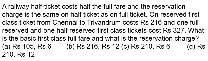 A railway
  half-ticket costs half the full fare and the reservation charge is the same
  on half ticket as on full ticket. On reserved first class ticket from Chennai
  to Trivandrum costs Rs 216 and one full reserved and one half reserved first
  class tickets cost Rs 327. What is the basic first class full fare and what
  is the reservation charge?
(a) Rs 105,
  Rs 6        (b) Rs 216, Rs 12
(c) Rs 210,
  Rs 6         (d) Rs 210, Rs 12