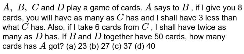 A,backslash B,backslash C and D play a game of cards.A says to B, if I give you 8 cards,you will have as many as C has and I shall have 3 less than what C has.Also,if I take 6 cards from C, I shall have twice as many as D has.If B and D together have 50 cards,how many cards has A got? (a) 23 (b) 27 (c) 37 (d) 40