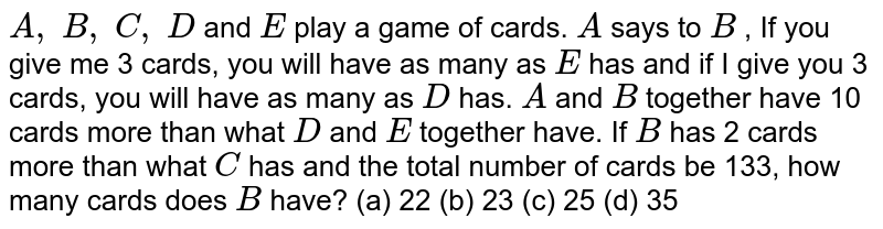 A , B , C , D and E play a game of cards. A says to B , If you give me 3 cards, you will have as many as E has and if I give you 3 cards, you will have as many as D has. A and B together have 10 cards more than what D and E together have. If B has 2 cards more than what C has and the total number of cards be 133, how many cards does B have? (a) 22 (b) 23 (c) 25 (d) 35
